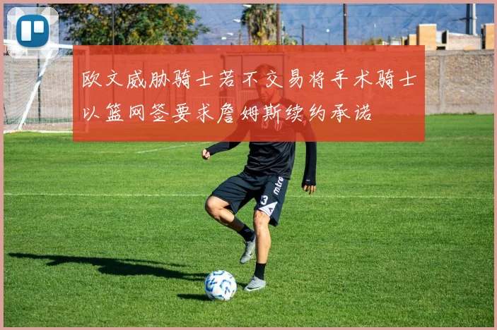欧文威胁骑士若不交易将手术骑士以篮网签要求詹姆斯续约承诺