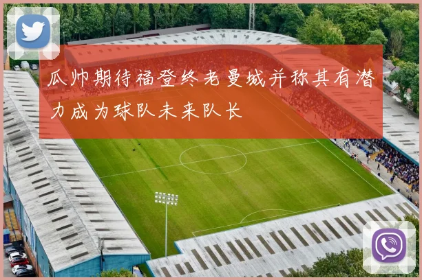 瓜帅期待福登终老曼城并称其有潜力成为球队未来队长