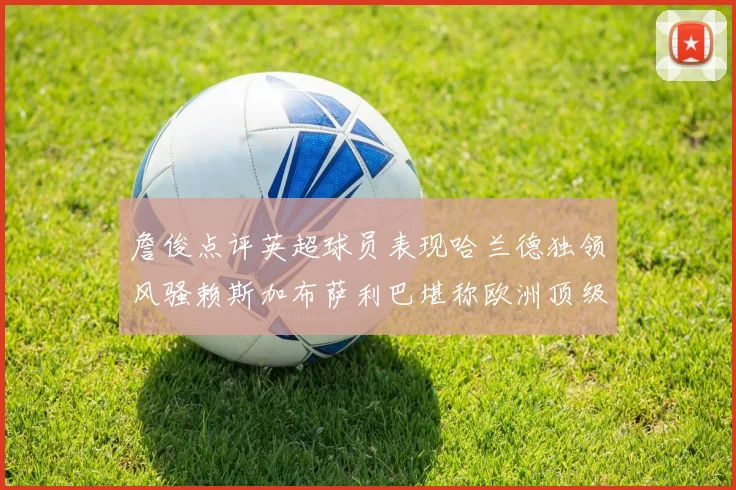 詹俊点评英超球员表现哈兰德独领风骚赖斯加布萨利巴堪称欧洲顶级