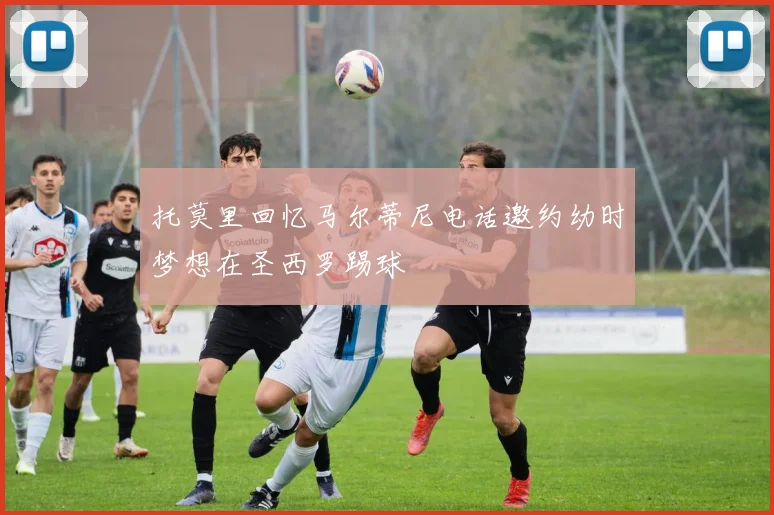 托莫里回忆马尔蒂尼电话邀约幼时梦想在圣西罗踢球