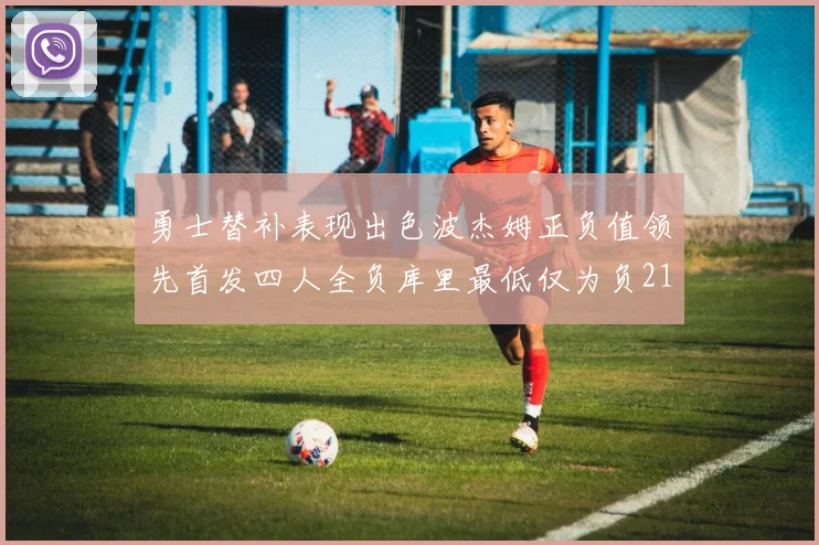 勇士替补表现出色波杰姆正负值领先首发四人全负库里最低仅为负21