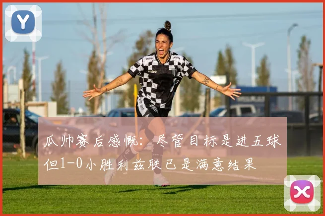 瓜帅赛后感慨：尽管目标是进五球但1-0小胜利兹联已是满意结果