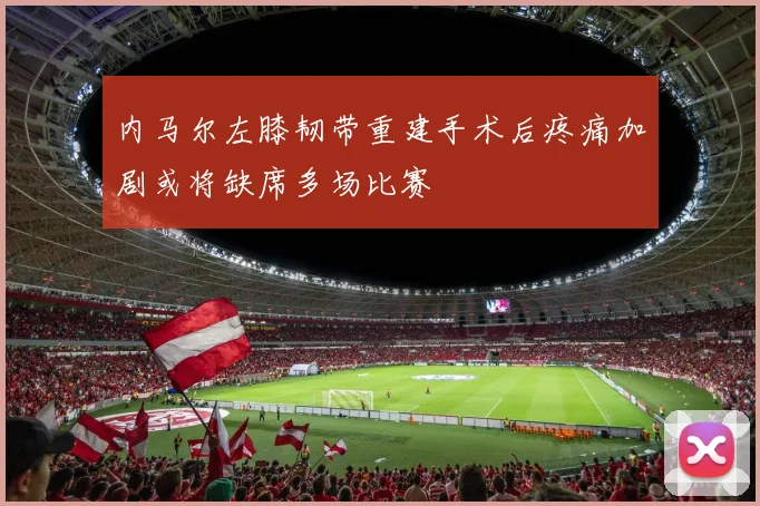 内马尔左膝韧带重建手术后疼痛加剧或将缺席多场比赛