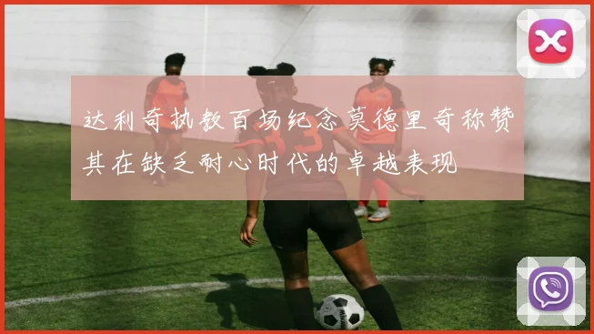 达利奇执教百场纪念莫德里奇称赞其在缺乏耐心时代的卓越表现