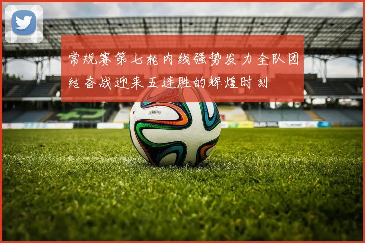 常规赛第七轮内线强势发力全队团结奋战迎来五连胜的辉煌时刻