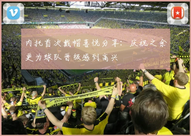 内托首次戴帽喜悦分享：庆祝之余更为球队晋级感到高兴