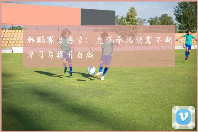 韩鹏赛后感言：兑现承诺仍需不断学习与提升自我