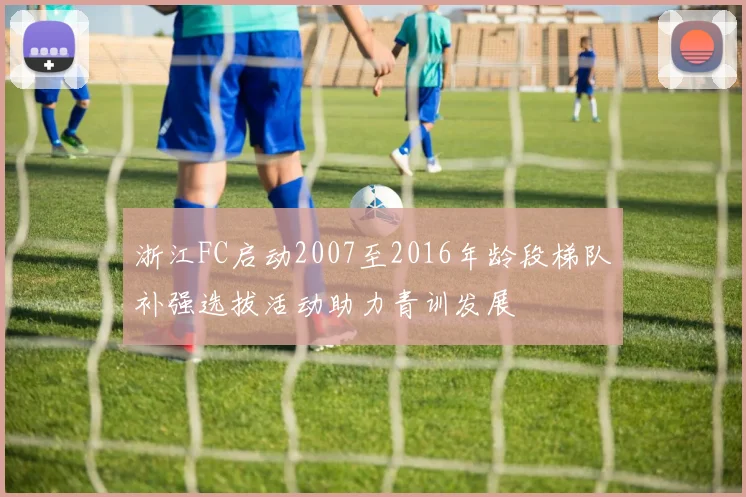 浙江FC启动2007至2016年龄段梯队补强选拔活动助力青训发展