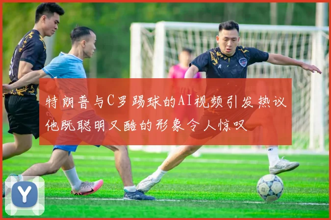 特朗普与C罗踢球的AI视频引发热议他既聪明又酷的形象令人惊叹