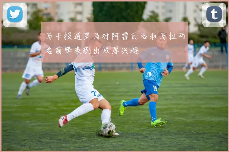 马卡报道罗马对阿雷瓦洛和马拉两名前锋表现出浓厚兴趣