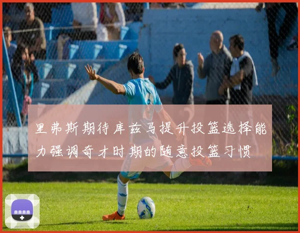 里弗斯期待库兹马提升投篮选择能力强调奇才时期的随意投篮习惯