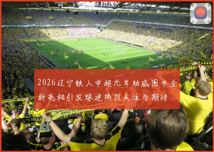 2026辽宁铁人中超元年助威围巾全新亮相引发球迷热烈关注与期待