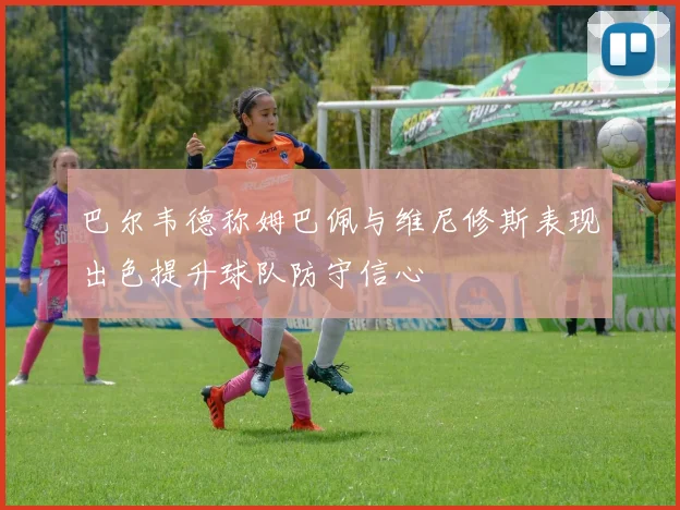 巴尔韦德称姆巴佩与维尼修斯表现出色提升球队防守信心