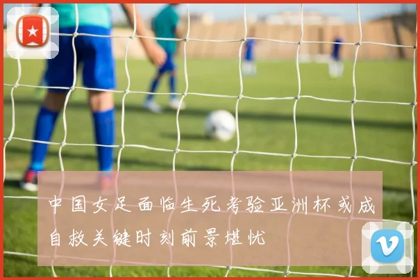 中国女足面临生死考验亚洲杯或成自救关键时刻前景堪忧