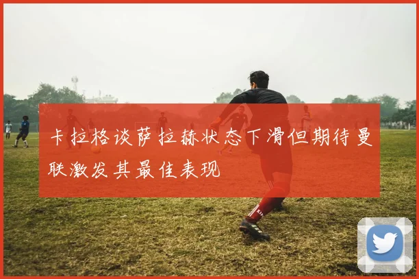 卡拉格谈萨拉赫状态下滑但期待曼联激发其最佳表现