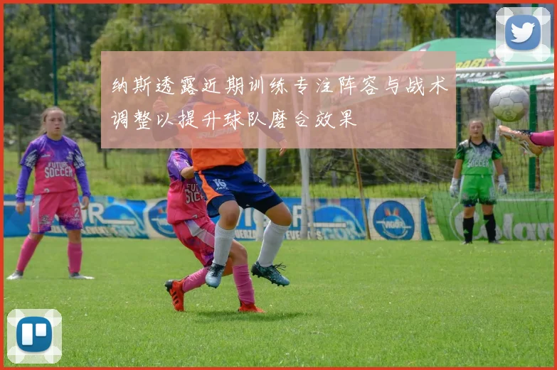 纳斯透露近期训练专注阵容与战术调整以提升球队磨合效果