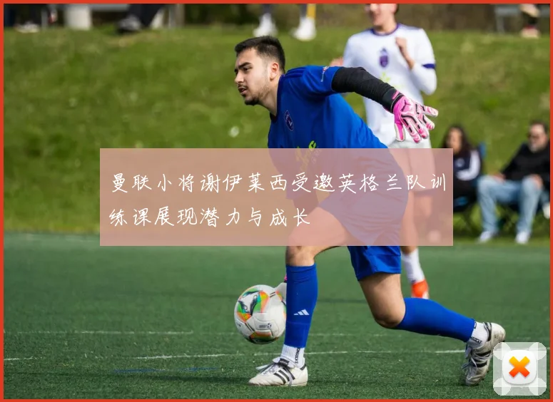 曼联小将谢伊莱西受邀英格兰队训练课展现潜力与成长