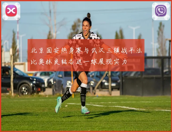 北京国安热身赛与武汉三镇战平法比奥林良铭各进一球展现实力