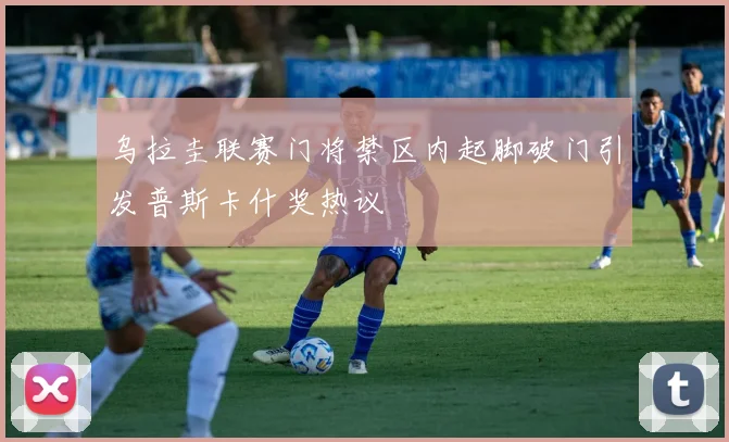 乌拉圭联赛门将禁区内起脚破门引发普斯卡什奖热议