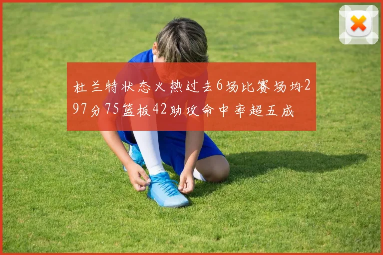 杜兰特状态火热过去6场比赛场均297分75篮板42助攻命中率超五成