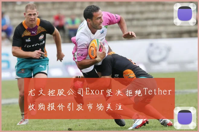 尤文控股公司Exor坚决拒绝Tether收购报价引发市场关注