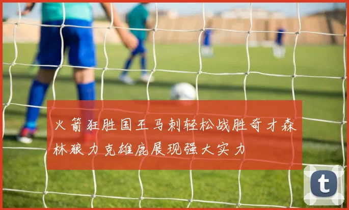 火箭狂胜国王马刺轻松战胜奇才森林狼力克雄鹿展现强大实力