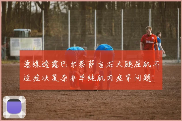 意媒透露巴尔泰萨吉右大腿屈肌不适症状复杂非单纯肌肉痉挛问题